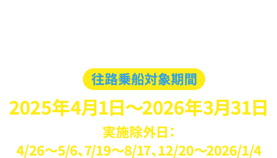 お申込みはこちらから 必要事項を記入の上、送信してください。往路乗船対象期間 2025年4月1日～2026年3月31日 実施除外日：4/26～5/6、7/19～8/17、12/20～2026/1/4